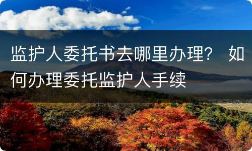 监护人委托书去哪里办理？ 如何办理委托监护人手续