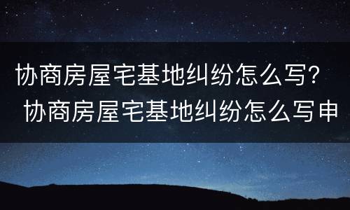 协商房屋宅基地纠纷怎么写？ 协商房屋宅基地纠纷怎么写申请书