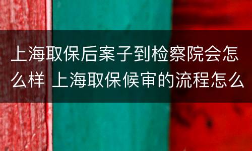上海取保后案子到检察院会怎么样 上海取保候审的流程怎么走