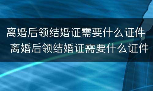 离婚后领结婚证需要什么证件 离婚后领结婚证需要什么证件和手续