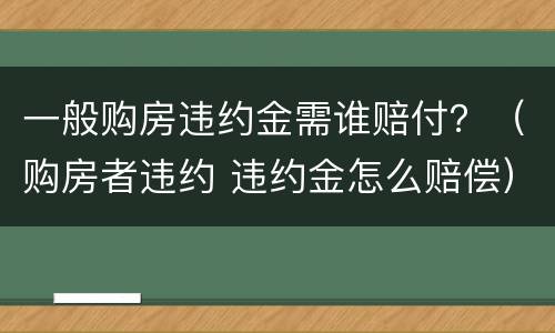 一般购房违约金需谁赔付？（购房者违约 违约金怎么赔偿）