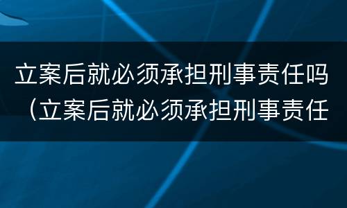立案后就必须承担刑事责任吗（立案后就必须承担刑事责任吗法院）