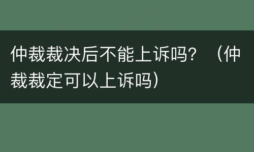 仲裁裁决后不能上诉吗？（仲裁裁定可以上诉吗）