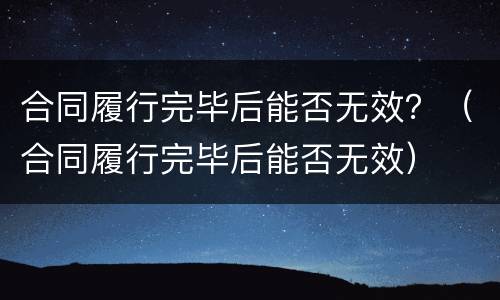 合同履行完毕后能否无效？（合同履行完毕后能否无效）