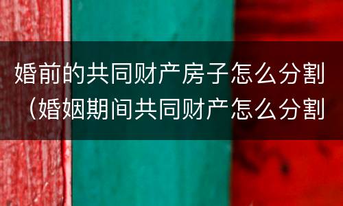 婚前的共同财产房子怎么分割（婚姻期间共同财产怎么分割）