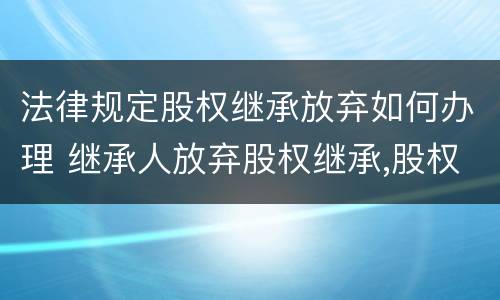 法律规定股权继承放弃如何办理 继承人放弃股权继承,股权如何处理