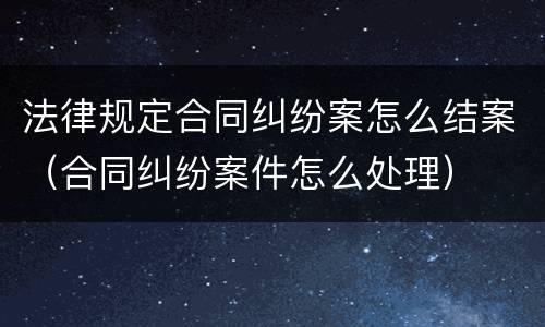 法律规定合同纠纷案怎么结案（合同纠纷案件怎么处理）