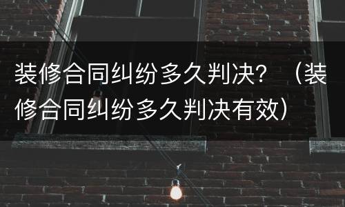 装修合同纠纷多久判决？（装修合同纠纷多久判决有效）