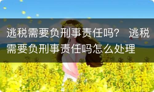 逃税需要负刑事责任吗？ 逃税需要负刑事责任吗怎么处理