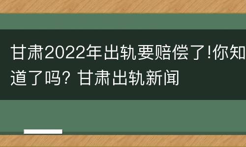 甘肃2022年出轨要赔偿了!你知道了吗? 甘肃出轨新闻