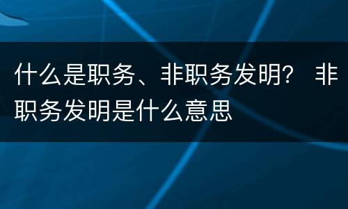什么是职务、非职务发明？ 非职务发明是什么意思