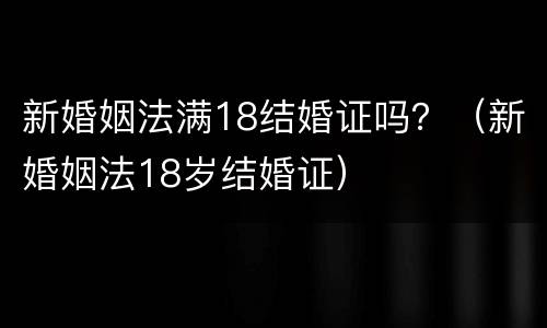 新婚姻法满18结婚证吗？（新婚姻法18岁结婚证）