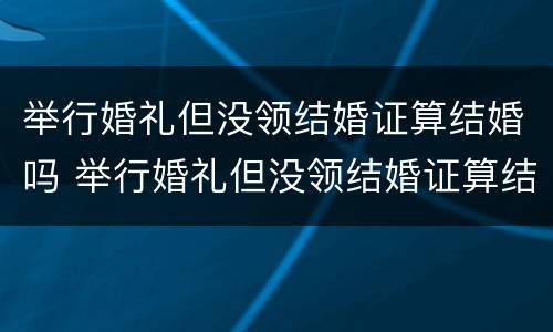 举行婚礼但没领结婚证算结婚吗 举行婚礼但没领结婚证算结婚吗