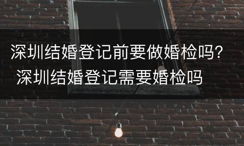 深圳结婚登记前要做婚检吗？ 深圳结婚登记需要婚检吗