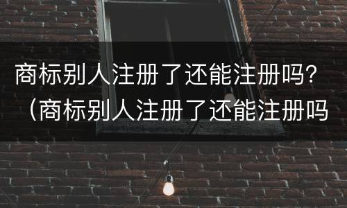 商标别人注册了还能注册吗？（商标别人注册了还能注册吗知乎）
