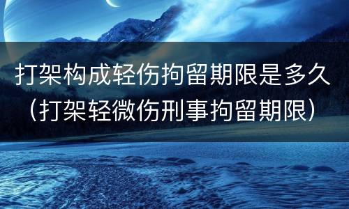 打架构成轻伤拘留期限是多久（打架轻微伤刑事拘留期限）