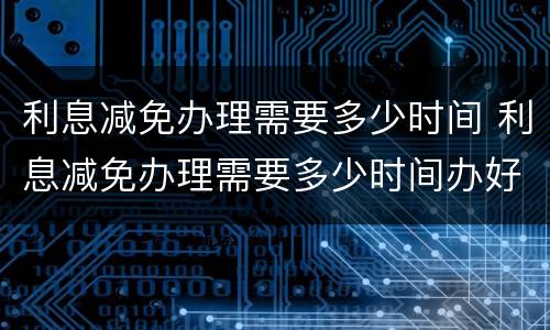 利息减免办理需要多少时间 利息减免办理需要多少时间办好