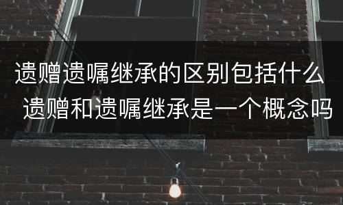 遗赠遗嘱继承的区别包括什么 遗赠和遗嘱继承是一个概念吗?