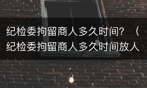 纪检委拘留商人多久时间？（纪检委拘留商人多久时间放人）