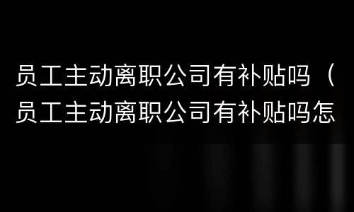 员工主动离职公司有补贴吗（员工主动离职公司有补贴吗怎么办）