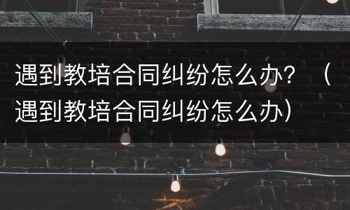 遇到教培合同纠纷怎么办？（遇到教培合同纠纷怎么办）