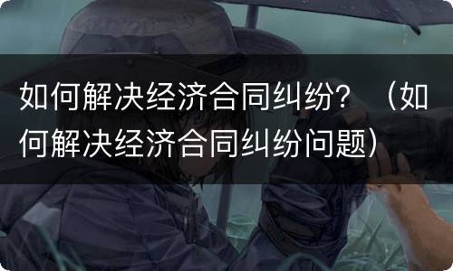 如何解决经济合同纠纷？（如何解决经济合同纠纷问题）