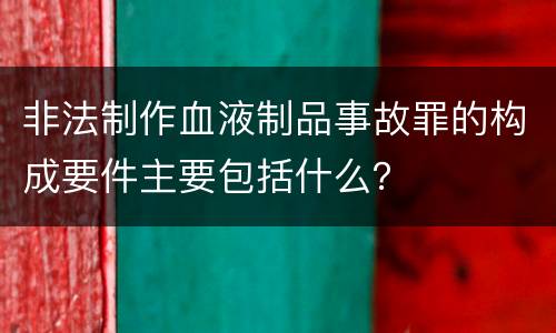 非法制作血液制品事故罪的构成要件主要包括什么？