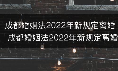 成都婚姻法2022年新规定离婚 成都婚姻法2022年新规定离婚房产分割