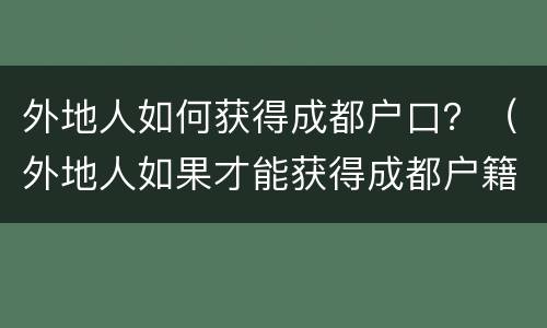 外地人如何获得成都户口？（外地人如果才能获得成都户籍）