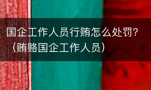 国企工作人员行贿怎么处罚？（贿赂国企工作人员）