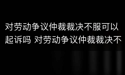 对劳动争议仲裁裁决不服可以起诉吗 对劳动争议仲裁裁决不服可以起诉吗怎么办