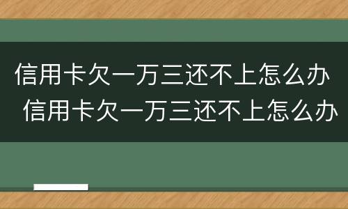 信用卡欠一万三还不上怎么办 信用卡欠一万三还不上怎么办呢