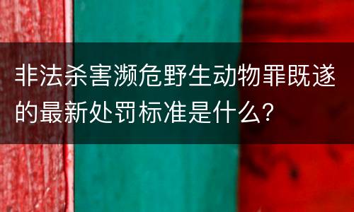 非法杀害濒危野生动物罪既遂的最新处罚标准是什么？