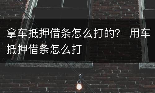 拿车抵押借条怎么打的？ 用车抵押借条怎么打