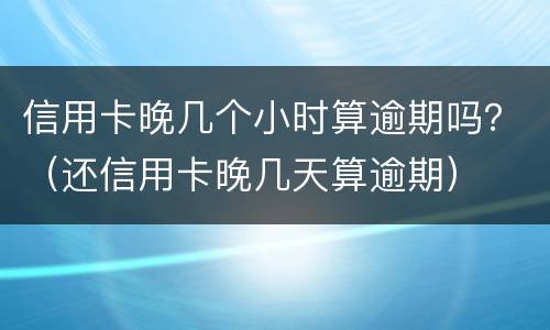 信用卡晚几个小时算逾期吗？（还信用卡晚几天算逾期）