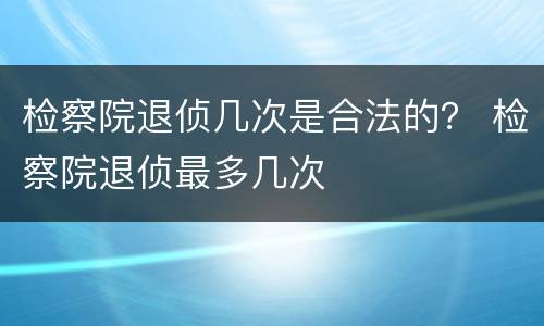 检察院退侦几次是合法的？ 检察院退侦最多几次