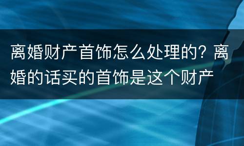离婚财产首饰怎么处理的? 离婚的话买的首饰是这个财产