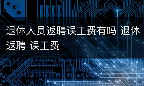 退休人员返聘误工费有吗 退休返聘 误工费