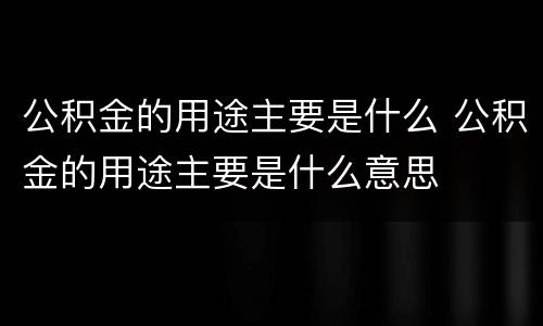 公积金的用途主要是什么 公积金的用途主要是什么意思