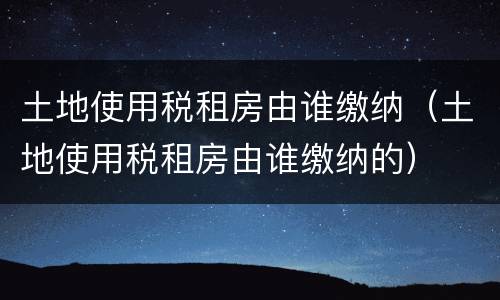 土地使用税租房由谁缴纳（土地使用税租房由谁缴纳的）