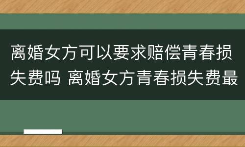 离婚女方可以要求赔偿青春损失费吗 离婚女方青春损失费最多可以赔偿多少