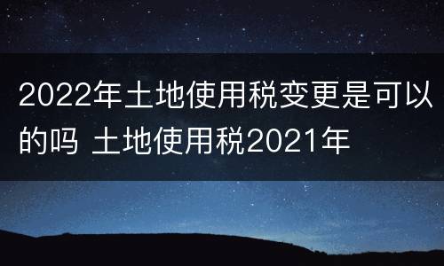 2022年土地使用税变更是可以的吗 土地使用税2021年