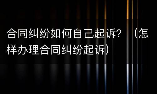 合同纠纷如何自己起诉？（怎样办理合同纠纷起诉）