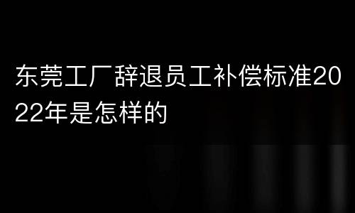 东莞工厂辞退员工补偿标准2022年是怎样的