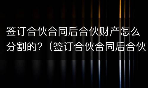 签订合伙合同后合伙财产怎么分割的?（签订合伙合同后合伙财产怎么分割的呢）