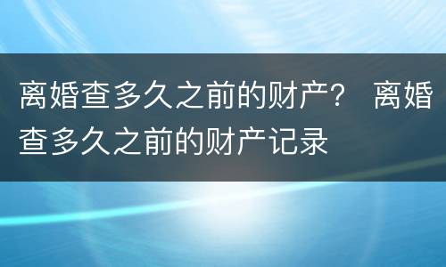 离婚查多久之前的财产？ 离婚查多久之前的财产记录