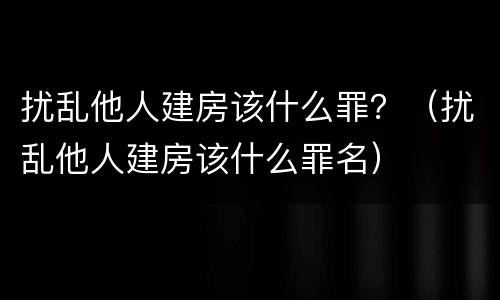 扰乱他人建房该什么罪？（扰乱他人建房该什么罪名）