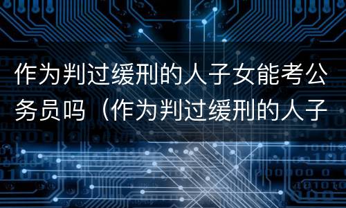 作为判过缓刑的人子女能考公务员吗（作为判过缓刑的人子女能考公务员吗知乎）