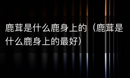 鹿茸是什么鹿身上的（鹿茸是什么鹿身上的最好）