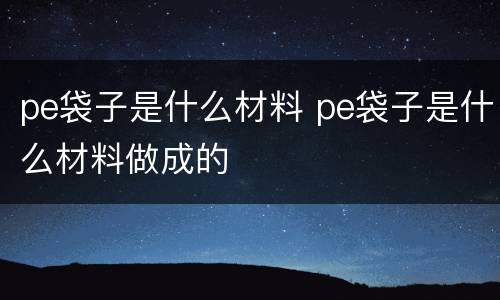 pe袋子是什么材料 pe袋子是什么材料做成的